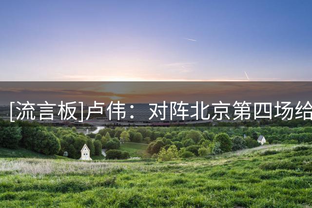 [流言板]卢伟：对阵北京第四场给我们上了很大强度，是最危险的时刻